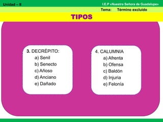 Unidad – II
Tema: Término excluido
I.E.P «Nuestra Señora de Guadalupe»
3. DECRÉPITO:
a) Senil
b) Senecto
c) Añoso
d) Anciano
e) Dañado
TIPOS
4. CALUMNIA
a) Afrenta
b) Ofensa
c) Baldón
d) Injuria
e) Felonía
 