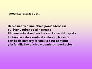NOMBRES: Facundo Y Sofía




Había una ves una chica poniéndose un
pulóver y mirando al hermano.
El nene esta atándose los cordones del zapato.
La familia esta viendo al elefante , les esta
dando de comer y la familia esta contenta.
y la familia fue al cine y comieron pochoclos.
 