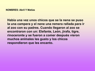 NOMBRES: Abril Y Matías



 Había una vez unos chicos que se la nena se puso
 la una campera y el nene una remera rallada para ir
 al zoo con su padres. Cuando llegaron al zoo se
 encontraron con un: Elefante, León, jirafa, tigre,
 rinoceronte y se fueron a comer después vieron
 muchos animales les gusto y los chicos
 respondieron que les encanto.
 
