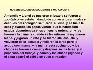 NOMBRES: LOURDES SOULIMIOTIS y MARCO GIURI

Antonella y Lionel se pusieron el buzo y se fueron al
zoológico les estaban dando de comer a los animales y
después del zoológico se fueron al cine y se fue a la
casa y cuando los papas vieron que la habitación
estaba desordenada y los chicos lo ordenaron y se
fueron a la cama. y cuando se levantaron desayunaron
leche. y jugaron un rato y se fueron ala escuela. y
volvieron de la escuela y hicieron la tarea pero la
ayudo con mama. y la mama esta cocinando y los
chicos se fueron a comer y después se la tarea. y el
papa vino del trabajo y comió y los chicos jugando y
el papa agarró el café y se puso a trabajar.
 