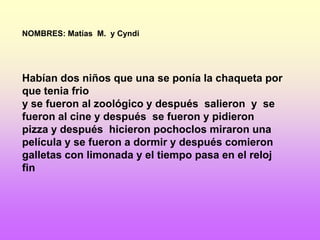NOMBRES: Matías M. y Cyndi




Habían dos niños que una se ponía la chaqueta por
que tenia frio
y se fueron al zoológico y después salieron y se
fueron al cine y después se fueron y pidieron
pizza y después hicieron pochoclos miraron una
película y se fueron a dormir y después comieron
galletas con limonada y el tiempo pasa en el reloj
fin
 