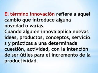 El término innovación refiere a aquel
cambio que introduce alguna
novedad o varias.
Cuando alguien innova aplica nuevas
ideas, productos, conceptos, servicio
s y prácticas a una determinada
cuestión, actividad, con la intención
de ser útiles para el incremento de la
productividad.
 