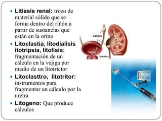  Litiasis renal: trozo de
  material sólido que se
  forma dentro del riñón a
  partir de sustancias que
  están en la orina
 Litoclastia, litodialisis, l
  itotripsia, litolisis:
  fragmentación de un
  cálculo en la vejiga por
  medio de un litotrictor
 Litoclasttro, litotritor:
  instrumentos para
  fragmentar un cálculo por la
  uretra
 Litogeno: Que produce
  cálculos
 