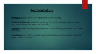Key Terminology 
Diversions: Escape from everyday problems and routines. 
Personal relationships: using the media for the emotional and other interaction, 
(e.g. substituting soap operas for family life. 
Personal identity: finding yourself reflected in text, learning behaviours and values 
from texts. 
Surveillance: info which could be useful for living (e.g. weather reports, financial 
news, holiday bargains). 

