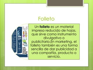 Folleto
Un folleto es un material
impreso reducido de hojas,
que sirve como instrumento
divulgativo o
publicitario.En marketing, el
folleto también es una forma
sencilla de dar publicidad a
una compañía, producto o
servicio.
 