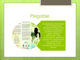 Plegable
El plegable es elaborado
con la finalidad de
divulgar información de
un evento, producto o
temática específica.
Debe contener
información clara,
contundente, datos de
contacto y, según sea el
caso, información
comercial y ficha
técnica del producto y/o
servicio.
 