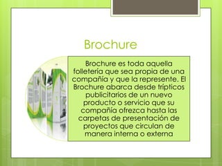 Brochure
Brochure es toda aquella
folletería que sea propia de una
compañía y que la represente. El
Brochure abarca desde trípticos
publicitarios de un nuevo
producto o servicio que su
compañía ofrezca hasta las
carpetas de presentación de
proyectos que circulan de
manera interna o externa
 