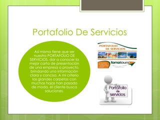 Portafolio De Servicios
Así mismo tiene que ser
nuestro PORTAFOLIO DE
SERVICIOS. dar a conocer la
mejor carta de presentación
de una empresa o proyecto,
brindando una información
clara y concisa. A mi criterio
las grandes carpetas con
muchas hojas han pasado
de moda, el cliente busca
soluciones.
 