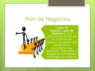 Plan de Negocios
El plan de
negocio o plan de
empresa es una
declaración formal de
los objetivos de
negocio, recogidos por
escrito en un
documento, que
desarrolla, sistematiza e
integra las actividades,
estrategias de negocio
 