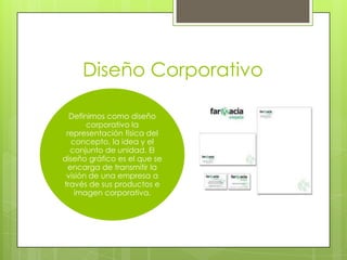 Diseño Corporativo
Definimos como diseño
corporativo la
representación física del
concepto, la idea y el
conjunto de unidad. El
diseño gráfico es el que se
encarga de transmitir la
visión de una empresa a
través de sus productos e
imagen corporativa.
 