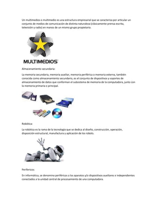 Un multimedios o multimedio es una estructura empresarial que se caracteriza por articular un
conjunto de medios de comunicación de distinta naturaleza (clásicamente prensa escrita,
televisión y radio) en manos de un mismo grupo propietario.
Almacenamiento secundaria:
La memoria secundaria, memoria auxiliar, memoria periférica o memoria externa, también
conocida como almacenamiento secundario, es el conjunto de dispositivos y soportes de
almacenamiento de datos que conforman el subsistema de memoria de la computadora, junto con
la memoria primaria o principal.
Robótica:
La robótica es la rama de la tecnología que se dedica al diseño, construcción, operación,
disposición estructural, manufactura y aplicación de los robots.
Perifericos:
En informática, se denomina periféricos a los aparatos y/o dispositivos auxiliares e independientes
conectados a la unidad central de procesamiento de una computadora.
 