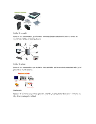 Unidad de entrada:
Parte de una computadora, que facilita la alimentación de la información hacia la unidad de
memoria o a la ALU de la computadora
Unidad de salida:
Parte de una computadora que recibe los datos enviados por la unidad de memoria o la ALU y los
presenta al mundo externo.
Inteligencia:
Facultad de la mente que permite aprender, entender, razonar, tomar decisiones y formarse una
idea determinada de la realidad.
 