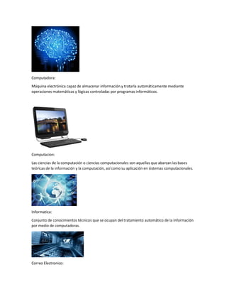 Computadora:
Máquina electrónica capaz de almacenar información y tratarla automáticamente mediante
operaciones matemáticas y lógicas controladas por programas informáticos.
Computacion:
Las ciencias de la computación o ciencias computacionales son aquellas que abarcan las bases
teóricas de la información y la computación, así como su aplicación en sistemas computacionales.
Informatica:
Conjunto de conocimientos técnicos que se ocupan del tratamiento automático de la información
por medio de computadoras.
Correo Electronico:
 