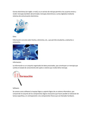 Correo electrónico (en inglés: e-mail), es un servicio de red que permite a los usuarios enviar y
recibir mensajes (también denominados mensajes electrónicos o cartas digitales) mediante
sistemas de comunicación electrónica.
Dato:
Información concreta sobre hechos, elementos, etc., que permite estudiarlos, analizarlos o
conocerlos.
Informacion:
La información es un conjunto organizado de datos procesados, que constituyen un mensaje que
cambia el estado de conocimiento del sujeto o sistema que recibe dicho mensaje.
Software:
Se conoce como software1 al equipo lógico o soporte lógico de un sistema informático, que
comprende el conjunto de los componentes lógicos necesarios que hacen posible la realización de
tareas específicas, en contraposición a los componentes físicos que son llamados hardware.
 