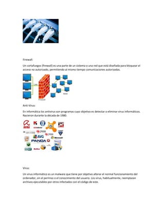 Firewall:
Un cortafuegos (firewall) es una parte de un sistema o una red que está diseñada para bloquear el
acceso no autorizado, permitiendo al mismo tiempo comunicaciones autorizadas.
Anti-Virus:
En informática los antivirus son programas cuyo objetivo es detectar o eliminar virus informáticos.
Nacieron durante la década de 1980.
Virus:
Un virus informático es un malware que tiene por objetivo alterar el normal funcionamiento del
ordenador, sin el permiso o el conocimiento del usuario. Los virus, habitualmente, reemplazan
archivos ejecutables por otros infectados con el código de este.
 