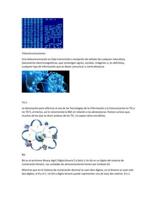 Telecomunicaciones:
Una telecomunicación es toda transmisión y recepción de señales de cualquier naturaleza,
típicamente electromagnéticas, que contengan signos, sonidos, imágenes o, en definitiva,
cualquier tipo de información que se desee comunicar a cierta distancia.
Tic’s:
La abreviación para referirse al uso de las Tecnologías de la Información y la Comunicación es TIC y
no TIC'S, al menos, así lo recomienda la RAE en relación a las abreviaturas. Parece curioso que,
muchos de los que se dicen asiduos de las TIC, no sepan cómo escribirlas.
Bit:
Bit es el acrónimo Binary digit (‘dígito binario’) o bitio.1 Un bit es un dígito del sistema de
numeración binario. Las unidades de almacenamiento tienen por símbolo bit.
Mientras que en el sistema de numeración decimal se usan diez dígitos, en el binario se usan solo
dos dígitos, el 0 y el 1. Un bit o dígito binario puede representar uno de esos dos valores: 0 o 1.
 