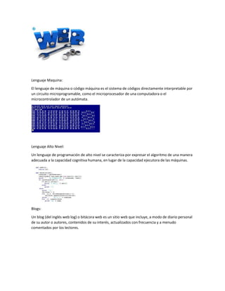 Lenguaje Maquina:
El lenguaje de máquina o código máquina es el sistema de códigos directamente interpretable por
un circuito microprogramable, como el microprocesador de una computadora o el
microcontrolador de un autómata.
Lenguaje Alto Nivel:
Un lenguaje de programación de alto nivel se caracteriza por expresar el algoritmo de una manera
adecuada a la capacidad cognitiva humana, en lugar de la capacidad ejecutora de las máquinas.
Blogs:
Un blog (del inglés web log) o bitácora web es un sitio web que incluye, a modo de diario personal
de su autor o autores, contenidos de su interés, actualizados con frecuencia y a menudo
comentados por los lectores.
 