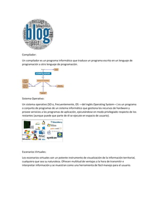 Compilador:
Un compilador es un programa informático que traduce un programa escrito en un lenguaje de
programación a otro lenguaje de programación.
Sistema Operativo:
Un sistema operativo (SO o, frecuentemente, OS —del inglés Operating System—) es un programa
o conjunto de programas de un sistema informático que gestiona los recursos de hardware y
provee servicios a los programas de aplicación, ejecutándose en modo privilegiado respecto de los
restantes (aunque puede que parte de él se ejecute en espacio de usuario).
Escenarios Virtuales:
Los escenarios virtuales son un potente instrumento de visualización de la información territorial,
cualquiera que sea su naturaleza. Ofrecen multitud de ventajas a la hora de transmitir e
interpretar información y se muestran como una herramienta de fácil manejo para el usuario.
 