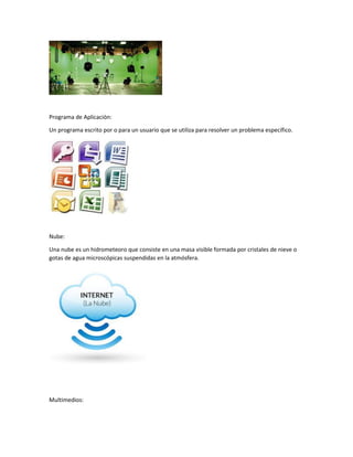 Programa de Aplicación:
Un programa escrito por o para un usuario que se utiliza para resolver un problema específico.
Nube:
Una nube es un hidrometeoro que consiste en una masa visible formada por cristales de nieve o
gotas de agua microscópicas suspendidas en la atmósfera.
Multimedios:
 
