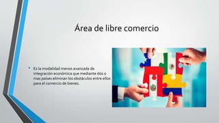 Área de libre comercio
• Es la modalidad menos avanzada de
integración económica que mediante dos o
mas países eliminan los obstáculos entre ellos
para el comercio de bienes.
 