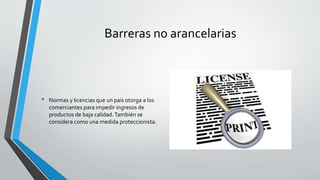 Barreras no arancelarias
• Normas y licencias que un país otorga a los
comerciantes para impedir ingresos de
productos de baja calidad.También se
considera como una medida proteccionista.
 