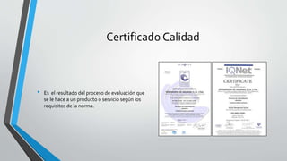 Certificado Calidad
• Es el resultado del proceso de evaluación que
se le hace a un producto o servicio según los
requisitos de la norma.
 