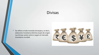 Divisas
• Se refiere a toda moneda extranjera, es decir,
soberanía monetaria distinta al país de origen.
Las divisas varían entre si según el mercado
monetario mundial.
 