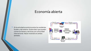 Economía abierta
• Es la actividad económica entre los residentes
locales y del exterior. Quiere decir que pueden
comerciar bienes y servicios con comunidad
internacional. Hacen inversión en ambos
sentidos.
 