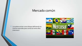 Mercado común
• Los países actúan como bloque definiendo los
mismos aranceles para comerciar entre ellos
(mercosur)
 