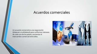 Acuerdos comerciales
Un acuerdo comercial es una negociación
(bilateral o multilateral) para conformar intereses
de cada uno de los países y aumentar el
intercambio comercial entre ellos.
 