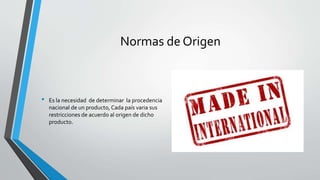 Normas de Origen
• Es la necesidad de determinar la procedencia
nacional de un producto, Cada país varia sus
restricciones de acuerdo al origen de dicho
producto.
 