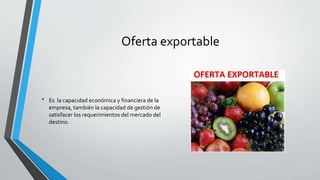 Oferta exportable
• Es la capacidad económica y financiera de la
empresa, también la capacidad de gestión de
satisfacer los requerimientos del mercado del
destino.
 