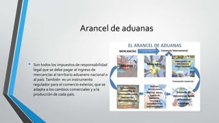Arancel de aduanas
• Son todos los impuestos de responsabilidad
legal que se debe pagar al ingreso de
mercancías al territorio aduanero nacional o
al país.También es un instrumento
regulador para el comercio exterior, que se
adapta a los cambios comerciales y a la
producción de cada país.
 