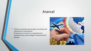 Arancel
• Tributo o impuesto que se aplica a los bienes de
importación y exportación.
El arancel se vincula en su mayoría en las
importaciones, para proteger la industria local
del país.
 