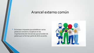 Arancel externo común
• Es la tasa o impuesto que establecen varios
países en convenio y la aplican en las
importaciones de mercancías que proceden de
países que no forman parte de dicho acuerdo.
 