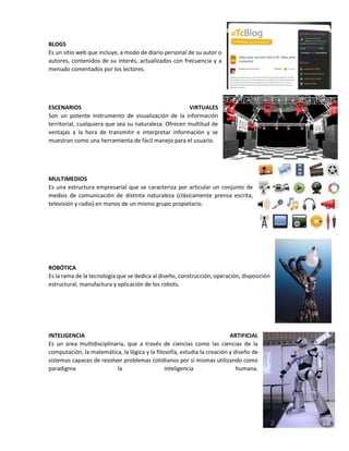 BLOGS
Es un sitio web que incluye, a modo de diario personal de su autor o
autores, contenidos de su interés, actualizados con frecuencia y a
menudo comentados por los lectores.
ESCENARIOS VIRTUALES
Son un potente instrumento de visualización de la información
territorial, cualquiera que sea su naturaleza. Ofrecen multitud de
ventajas a la hora de transmitir e interpretar información y se
muestran como una herramienta de fácil manejo para el usuario.
MULTIMEDIOS
Es una estructura empresarial que se caracteriza por articular un conjunto de
medios de comunicación de distinta naturaleza (clásicamente prensa escrita,
televisión y radio) en manos de un mismo grupo propietario.
ROBÓTICA
Es la rama de la tecnología que se dedica al diseño, construcción, operación, disposición
estructural, manufactura y aplicación de los robots.
INTELIGENCIA ARTIFICIAL
Es un área multidisciplinaria, que a través de ciencias como las ciencias de la
computación, la matemática, la lógica y la filosofía, estudia la creación y diseño de
sistemas capaces de resolver problemas cotidianos por sí mismas utilizando como
paradigma la inteligencia humana.
 