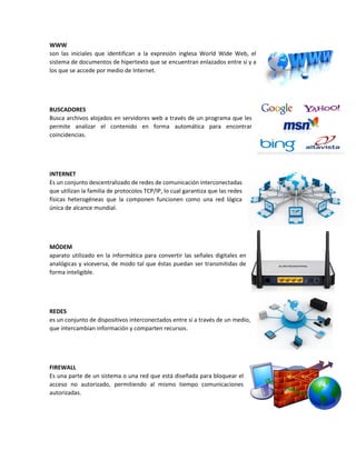 WWW
son las iniciales que identifican a la expresión inglesa World Wide Web, el
sistema de documentos de hipertexto que se encuentran enlazados entre sí y a
los que se accede por medio de Internet.
BUSCADORES
Busca archivos alojados en servidores web a través de un programa que les
permite analizar el contenido en forma automática para encontrar
coincidencias.
INTERNET
Es un conjunto descentralizado de redes de comunicación interconectadas
que utilizan la familia de protocolos TCP/IP, lo cual garantiza que las redes
físicas heterogéneas que la componen funcionen como una red lógica
única de alcance mundial.
MÓDEM
aparato utilizado en la informática para convertir las señales digitales en
analógicas y viceversa, de modo tal que éstas puedan ser transmitidas de
forma inteligible.
REDES
es un conjunto de dispositivos interconectados entre sí a través de un medio,
que intercambian información y comparten recursos.
FIREWALL
Es una parte de un sistema o una red que está diseñada para bloquear el
acceso no autorizado, permitiendo al mismo tiempo comunicaciones
autorizadas.
 
