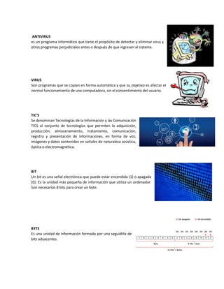 ANTIVIRUS
es un programa informático que tiene el propósito de detectar y eliminar virus y
otros programas perjudiciales antes o después de que ingresen al sistema.
VIRUS
Son programas que se copian en forma automática y que su objetivo es afectar el
normal funcionamiento de una computadora, sin el consentimiento del usuario.
TIC'S
Se denominan Tecnologías de la Información y las Comunicación
TICS al conjunto de tecnologías que permiten la adquisición,
producción, almacenamiento, tratamiento, comunicación,
registro y presentación de informaciones, en forma de voz,
imágenes y datos contenidos en señales de naturaleza acústica,
óptica o electromagnética.
BIT
Un bit es una señal electrónica que puede estar encendida (1) o apagada
(0). Es la unidad más pequeña de información que utiliza un ordenador.
Son necesarios 8 bits para crear un byte.
BYTE
Es una unidad de información formada por una seguidilla de
bits adyacentes.
 