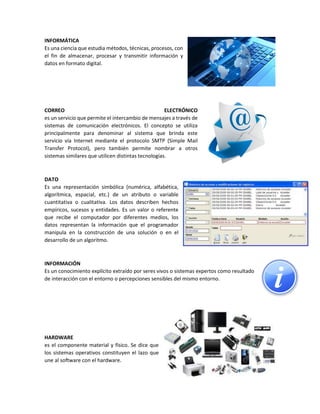 INFORMÁTICA
Es una ciencia que estudia métodos, técnicas, procesos, con
el fin de almacenar, procesar y transmitir información y
datos en formato digital.
CORREO ELECTRÓNICO
es un servicio que permite el intercambio de mensajes a través de
sistemas de comunicación electrónicos. El concepto se utiliza
principalmente para denominar al sistema que brinda este
servicio vía Internet mediante el protocolo SMTP (Simple Mail
Transfer Protocol), pero también permite nombrar a otros
sistemas similares que utilicen distintas tecnologías.
DATO
Es una representación simbólica (numérica, alfabética,
algorítmica, espacial, etc.) de un atributo o variable
cuantitativa o cualitativa. Los datos describen hechos
empíricos, sucesos y entidades. Es un valor o referente
que recibe el computador por diferentes medios, los
datos representan la información que el programador
manipula en la construcción de una solución o en el
desarrollo de un algoritmo.
INFORMACIÓN
Es un conocimiento explícito extraído por seres vivos o sistemas expertos como resultado
de interacción con el entorno o percepciones sensibles del mismo entorno.
HARDWARE
es el componente material y físico. Se dice que
los sistemas operativos constituyen el lazo que
une al software con el hardware.
 