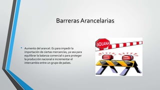 Barreras Arancelarias
• Aumento del arancel. Es para impedir la
importación de ciertas mercancías, ya sea para
equilibrar la balanza comercial o para proteger
la producción nacional e incrementar el
intercambio entre un grupo de países.
 
