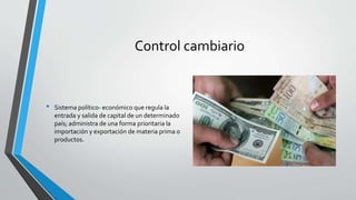 Control cambiario
• Sistema político- económico que regula la
entrada y salida de capital de un determinado
país; administra de una forma prioritaria la
importación y exportación de materia prima o
productos.
 