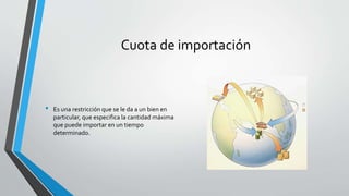 Cuota de importación
• Es una restricción que se le da a un bien en
particular, que especifica la cantidad máxima
que puede importar en un tiempo
determinado.
 