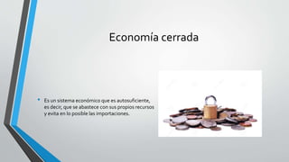 Economía cerrada
• Es un sistema económico que es autosuficiente,
es decir, que se abastece con sus propios recursos
y evita en lo posible las importaciones.
 