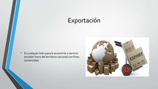 Exportación
• Es cualquier bien para la economía o servicio
enviado fuera del territorio nacional con fines
comerciales.
 