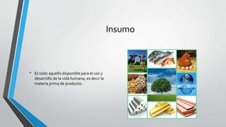 Insumo
• Es todo aquello disponible para el uso y
desarrollo de la vida humana, es decir la
materia prima de producto.
 