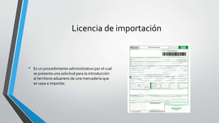 Licencia de importación
• Es un procedimiento administrativo por el cual
se presenta una solicitud para la introducción
al territorio aduanero de una mercadería que
se vaya a importar.
 
