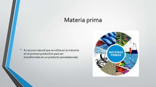 Materia prima
• Es recurso natural que se utiliza en la industria
en el proceso productivo para ser
transformado en un producto semielaborado.
 