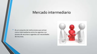 Mercado intermediario
• Es un conjunto de instituciones que actúan
como intermediarios entre los agentes con
exceso de recursos o agentes con necesidades
de recursos.
 