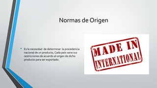 Normas de Origen
• Es la necesidad de determinar la procedencia
nacional de un producto, Cada país varia sus
restricciones de acuerdo al origen de dicho
producto para ser exportado.
 