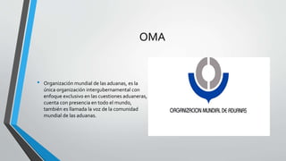 OMA
• Organización mundial de las aduanas, es la
única organización intergubernamental con
enfoque exclusivo en las cuestiones aduaneras,
cuenta con presencia en todo el mundo,
también es llamada la voz de la comunidad
mundial de las aduanas.
 